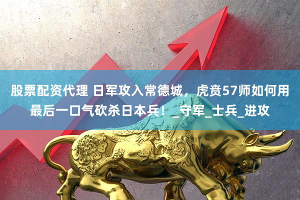 股票配资代理 日军攻入常德城，虎贲57师如何用最后一口气砍杀日本兵！_守军_士兵_进攻