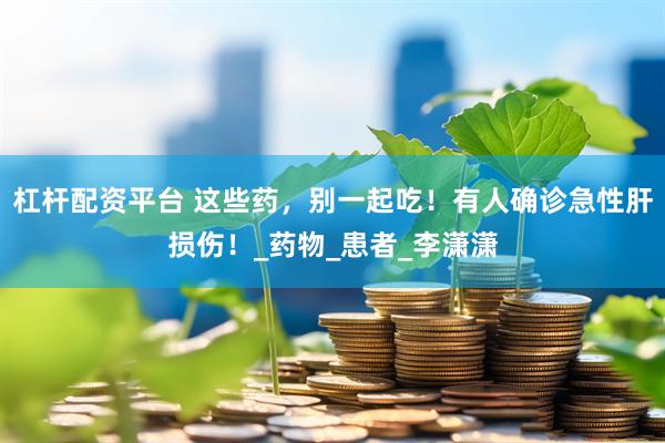 杠杆配资平台 这些药，别一起吃！有人确诊急性肝损伤！_药物_患者_李潇潇