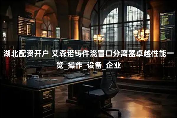 湖北配资开户 艾森诺铸件浇冒口分离器卓越性能一览_操作_设备_企业