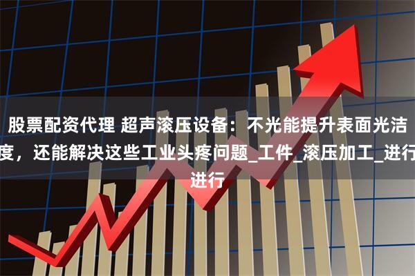 股票配资代理 超声滚压设备：不光能提升表面光洁度，还能解决这些工业头疼问题_工件_滚压加工_进行