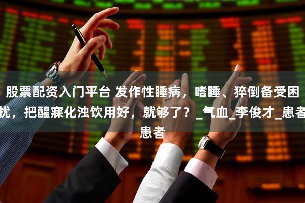 股票配资入门平台 发作性睡病，嗜睡、猝倒备受困扰，把醒寐化浊饮用好，就够了？_气血_李俊才_患者