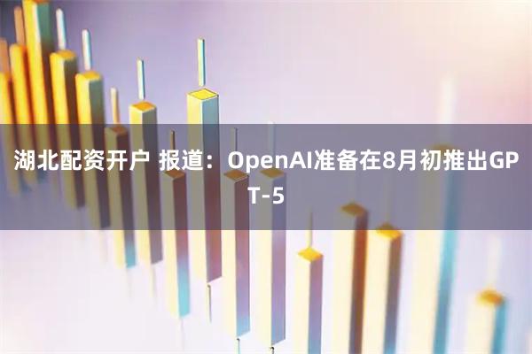 湖北配资开户 报道：OpenAI准备在8月初推出GPT-5