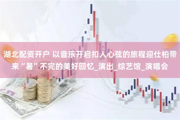 湖北配资开户 以音乐开启扣人心弦的旅程迎仕柏带来“暑”不完的美好回忆_演出_综艺馆_演唱会