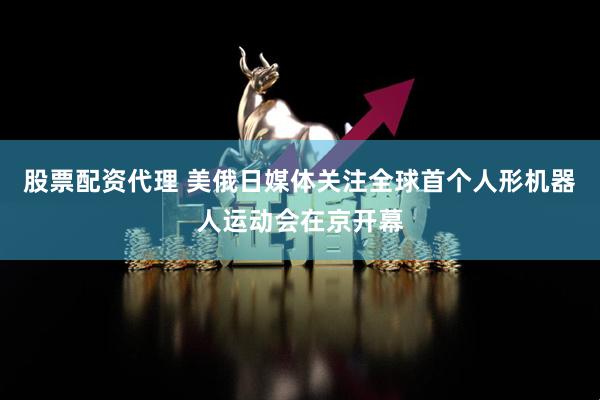 股票配资代理 美俄日媒体关注全球首个人形机器人运动会在京开幕