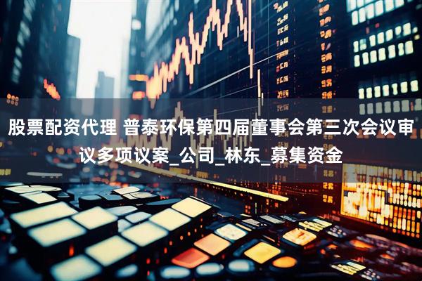 股票配资代理 普泰环保第四届董事会第三次会议审议多项议案_公司_林东_募集资金