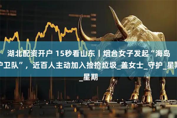 湖北配资开户 15秒看山东丨烟台女子发起“海岛护卫队”，近百人主动加入捡拾垃圾_盖女士_守护_星期