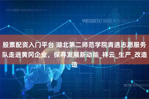 股票配资入门平台 湖北第二师范学院青遇志愿服务队走进黄冈企业，探寻发展新动能_祥云_生产_改造