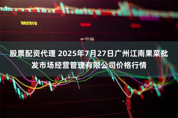 股票配资代理 2025年7月27日广州江南果菜批发市场经营管理有限公司价格行情