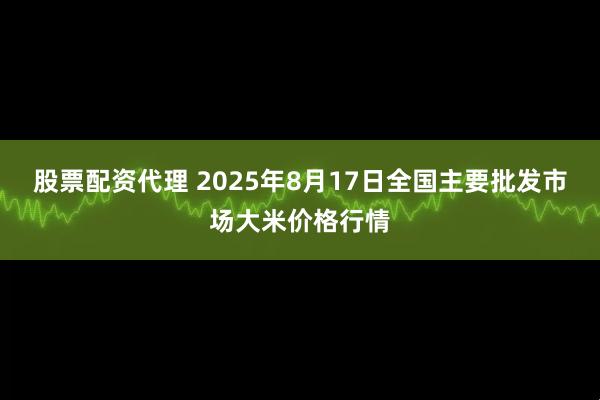 股票配资代理 2025年8月17日全国主要批发市场大米价格行情