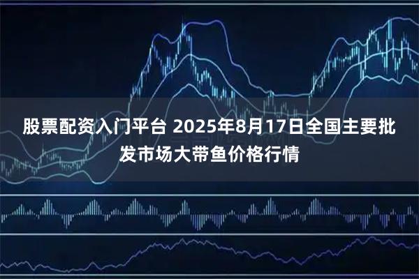 股票配资入门平台 2025年8月17日全国主要批发市场大带鱼价格行情