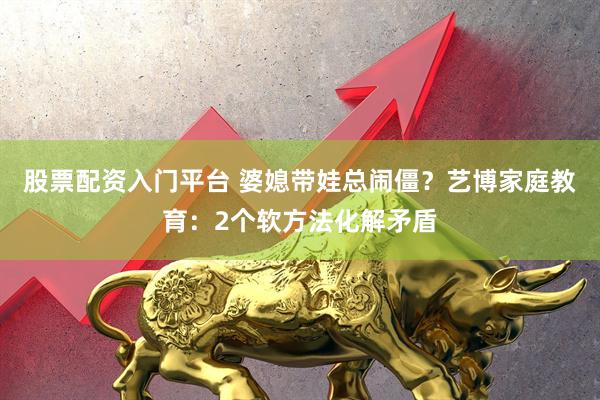 股票配资入门平台 婆媳带娃总闹僵？艺博家庭教育：2个软方法化解矛盾