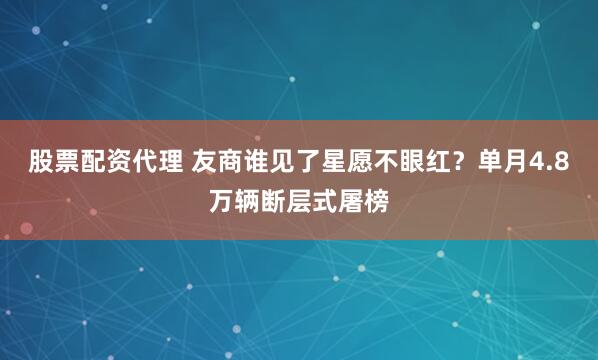 股票配资代理 友商谁见了星愿不眼红？单月4.8万辆断层式屠榜