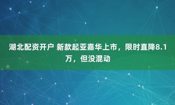 湖北配资开户 新款起亚嘉华上市，限时直降8.1万，但没混动