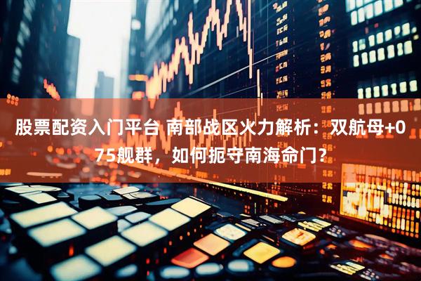 股票配资入门平台 南部战区火力解析：双航母+075舰群，如何扼守南海命门？