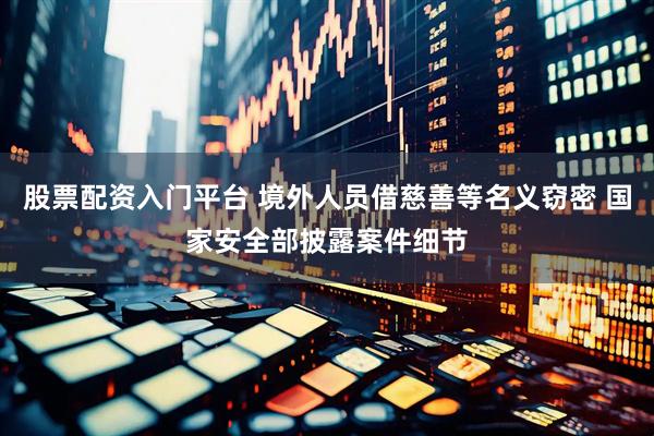 股票配资入门平台 境外人员借慈善等名义窃密 国家安全部披露案件细节