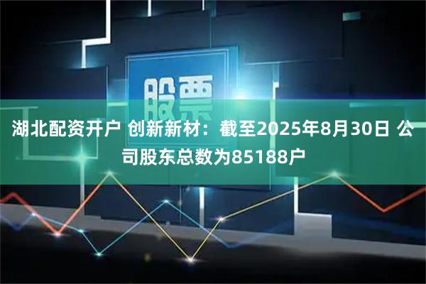 湖北配资开户 创新新材：截至2025年8月30日 公司股东总数为85188户