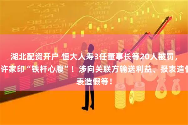 湖北配资开户 恒大人寿3任董事长等20人被罚，包括许家印“铁杆心腹”！涉向关联方输送利益、报表造假等！