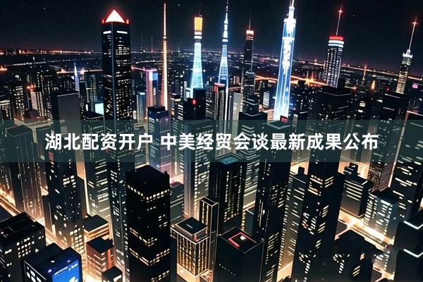 湖北配资开户 中美经贸会谈最新成果公布