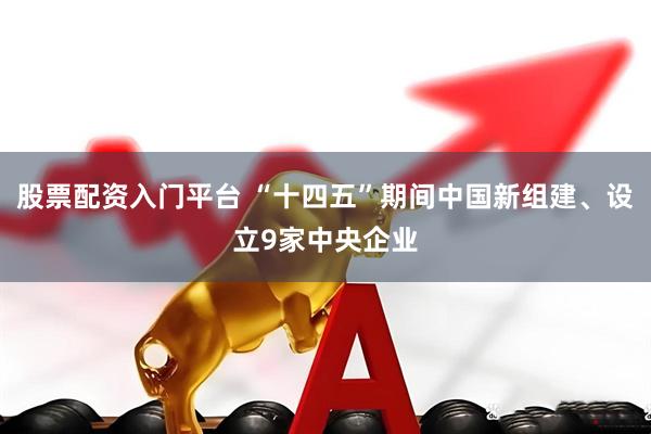 股票配资入门平台 “十四五”期间中国新组建、设立9家中央企业