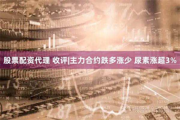 股票配资代理 收评|主力合约跌多涨少 尿素涨超3%