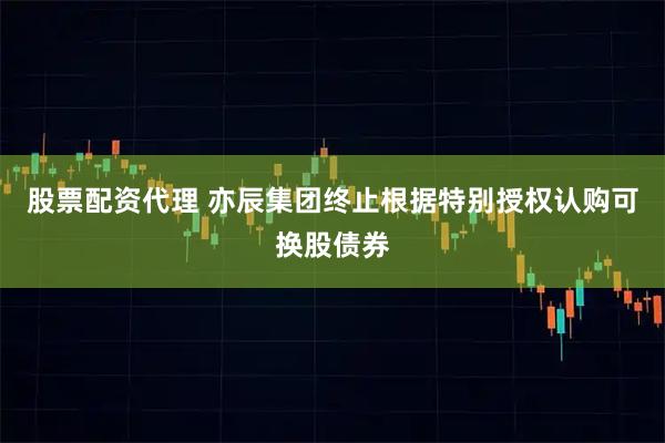 股票配资代理 亦辰集团终止根据特别授权认购可换股债券