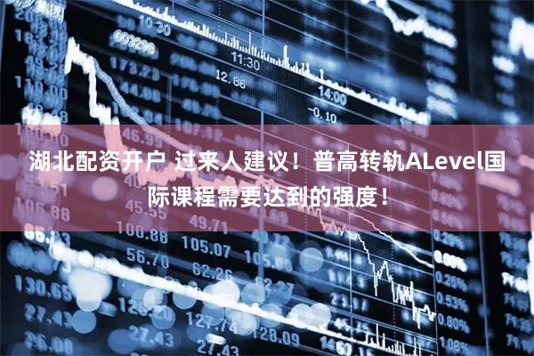 湖北配资开户 过来人建议！普高转轨ALevel国际课程需要达到的强度！