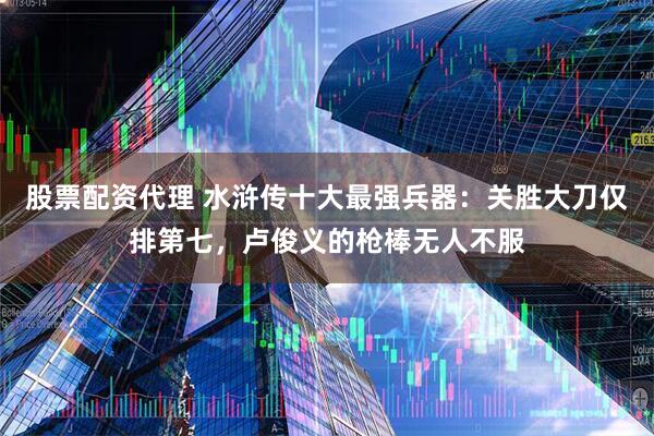 股票配资代理 水浒传十大最强兵器：关胜大刀仅排第七，卢俊义的枪棒无人不服