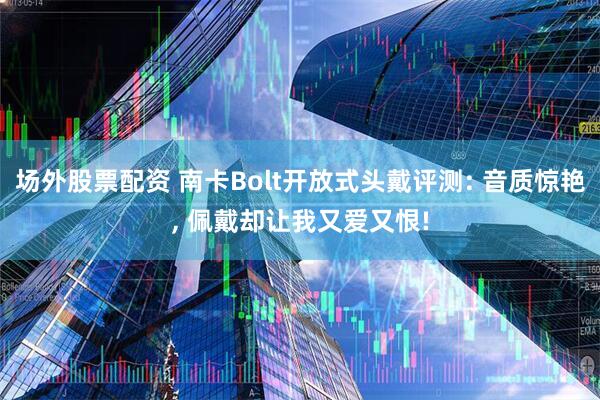 场外股票配资 南卡Bolt开放式头戴评测: 音质惊艳, 佩戴却让我又爱又恨!