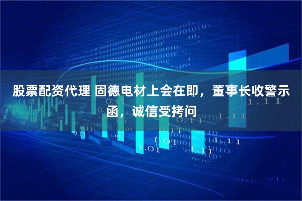 股票配资代理 固德电材上会在即，董事长收警示函，诚信受拷问