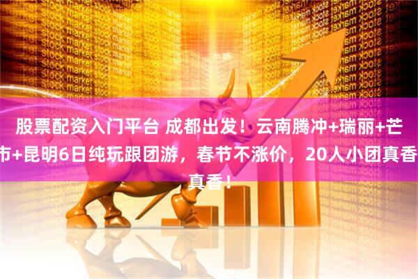 股票配资入门平台 成都出发！云南腾冲+瑞丽+芒市+昆明6日纯玩跟团游，春节不涨价，20人小团真香！
