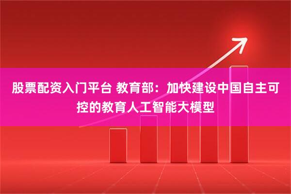 股票配资入门平台 教育部：加快建设中国自主可控的教育人工智能大模型