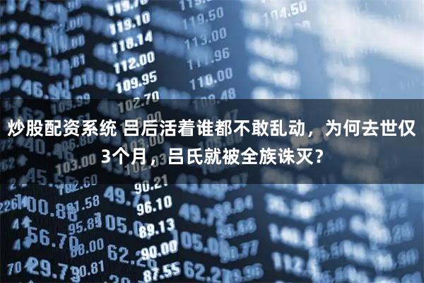 炒股配资系统 吕后活着谁都不敢乱动，为何去世仅3个月，吕氏就被全族诛灭？