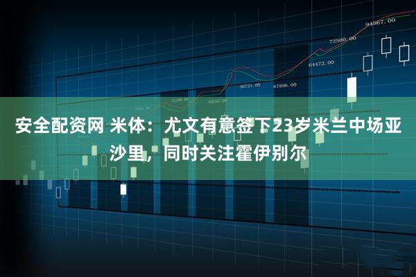 安全配资网 米体：尤文有意签下23岁米兰中场亚沙里，同时关注霍伊别尔