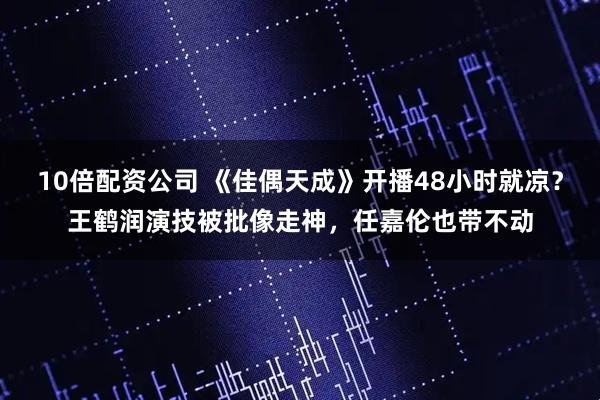 10倍配资公司 《佳偶天成》开播48小时就凉？王鹤润演技被批像走神，任嘉伦也带不动