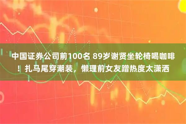 中国证券公司前100名 89岁谢贤坐轮椅喝咖啡！扎马尾穿潮装，懒理前女友蹭热度太潇洒