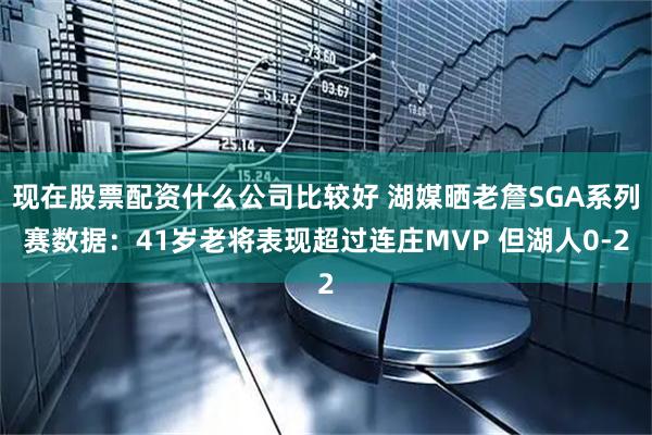 现在股票配资什么公司比较好 湖媒晒老詹SGA系列赛数据：41岁老将表现超过连庄MVP 但湖人0-2