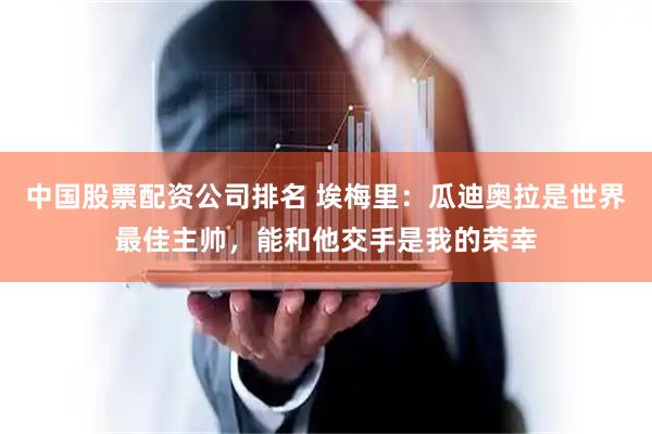 中国股票配资公司排名 埃梅里：瓜迪奥拉是世界最佳主帅，能和他交手是我的荣幸