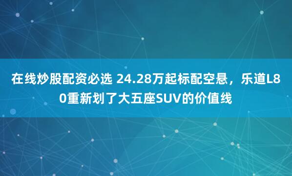在线炒股配资必选 24.28万起标配空悬，乐道L80重新划了大五座SUV的价值线