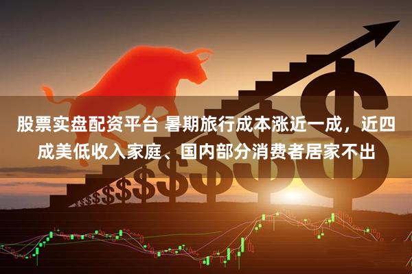 股票实盘配资平台 暑期旅行成本涨近一成，近四成美低收入家庭、国内部分消费者居家不出