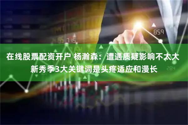 在线股票配资开户 杨瀚森：遭遇质疑影响不太大 新秀季3大关键词是头疼适应和漫长