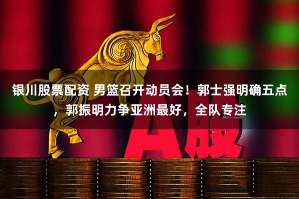 银川股票配资 男篮召开动员会！郭士强明确五点，郭振明力争亚洲最好，全队专注