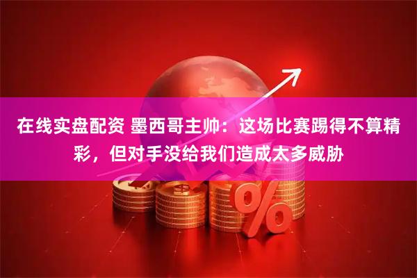 在线实盘配资 墨西哥主帅：这场比赛踢得不算精彩，但对手没给我们造成太多威胁