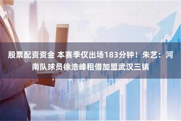 股票配资资金 本赛季仅出场183分钟！朱艺：河南队球员徐浩峰租借加盟武汉三镇